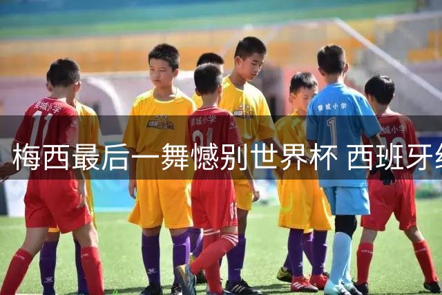梅西最后一舞憾别世界杯 西班牙绝杀登顶终结36年宿命轮回